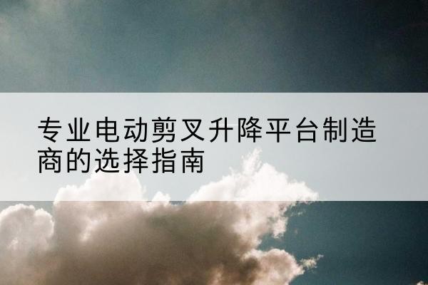 兴山电动剪叉升降平台厂家-专业电动剪叉升降平台制造商的选择指南