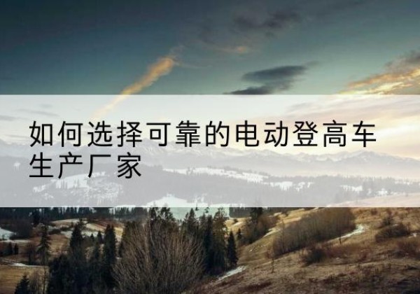 兴山电动登高车厂家-如何选择可靠的电动登高车生产厂家