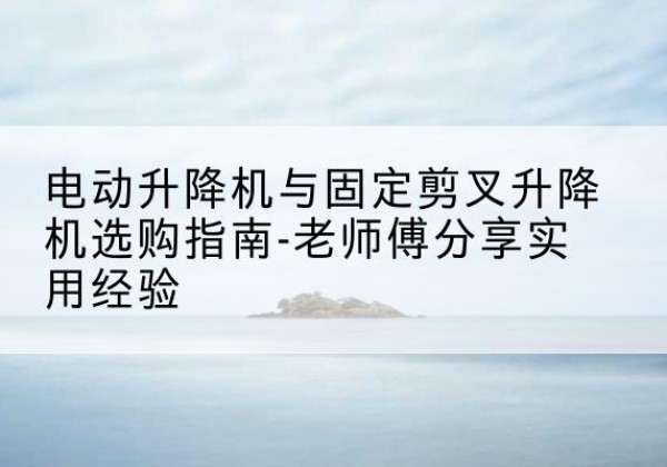 兴山电动升降机怎么选-电动升降机与固定剪叉升降机选购指南-老师傅分享实用经验