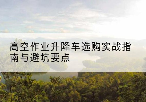 兴山升降车怎么选-高空作业升降车选购实战指南与避坑要点