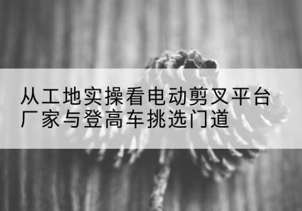兴山电动剪叉升降平台厂家-从工地实操看电动剪叉平台厂家与登高车挑选门道
