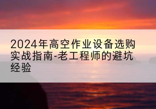 兴山高空作业升降机厂家推荐-2024年高空作业设备选购实战指南-老工程师的避坑经验