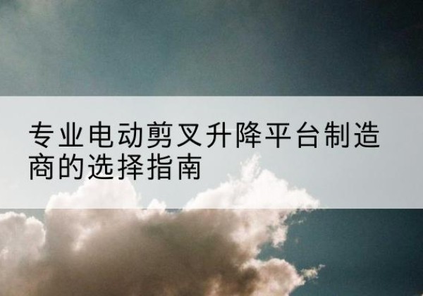 兴山电动剪叉升降平台厂家-专业电动剪叉升降平台制造商的选择指南